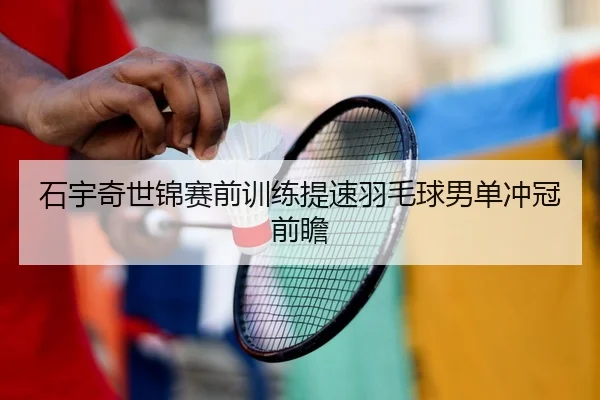 石宇奇世锦赛前训练提速羽毛球男单冲冠前瞻